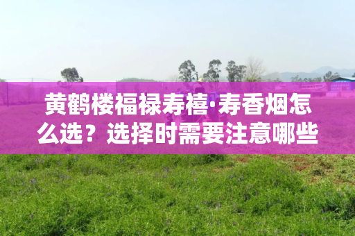 黄鹤楼福禄寿禧·寿香烟怎么选?选择时需要注意哪些细节?